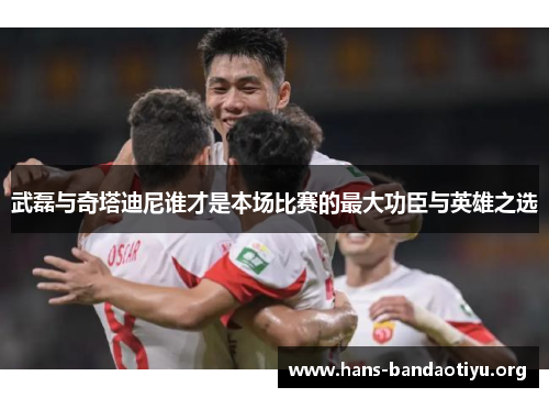 武磊与奇塔迪尼谁才是本场比赛的最大功臣与英雄之选
