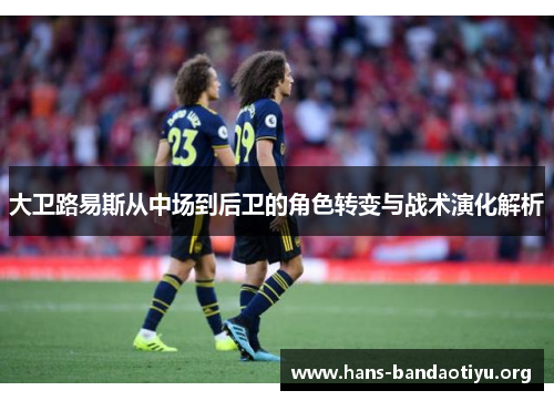 大卫路易斯从中场到后卫的角色转变与战术演化解析 大卫路易斯从中场到后卫的角色转变与战术演化解析