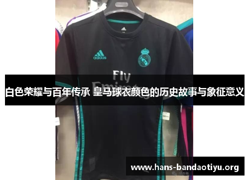 白色荣耀与百年传承 皇马球衣颜色的历史故事与象征意义